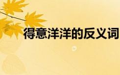 得意洋洋的反义词 得意洋洋的近义词