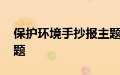 保护环境手抄报主题内容 保护环境手抄报主题