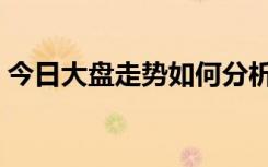 今日大盘走势如何分析（今日大盘走势如何）