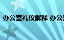 办公室礼仪解释 办公室的礼仪详细介绍说明