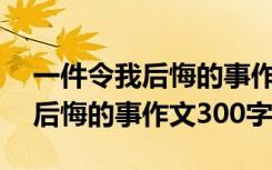 一件令我后悔的事作文300字作文 一件令我后悔的事作文300字