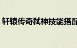 轩辕传奇弑神技能搭配（轩辕传奇弑神技能）