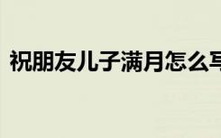 祝朋友儿子满月怎么写 祝朋友儿子满月贺词