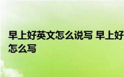 早上好英文怎么说写 早上好用英语怎么写早上好英文怎么写怎么写