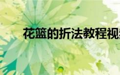 花篮的折法教程视频 花篮的折法教程