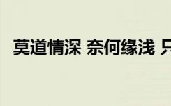 莫道情深 奈何缘浅 只道情深奈何缘浅散文
