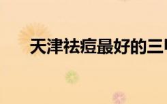 天津祛痘最好的三甲医院（天津祛痘）
