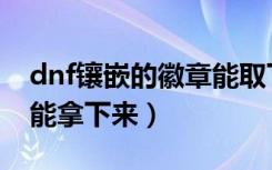 dnf镶嵌的徽章能取下来吗（dnf镶嵌的徽章能拿下来）