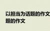 以担当为话题的作文题目有哪些 以担当为话题的作文