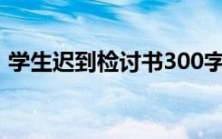 学生迟到检讨书300字 万能 学生迟到检讨书