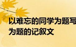 以难忘的同学为题写一篇作文 以难忘的同学为题的记叙文