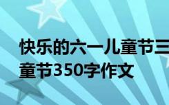 快乐的六一儿童节三百字作文 快乐的六一儿童节350字作文