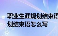 职业生涯规划结束语怎么写100 职业生涯规划结束语怎么写