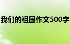 我们的祖国作文500字 我们的祖国作文600字