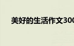 美好的生活作文300字 美好的生活作文