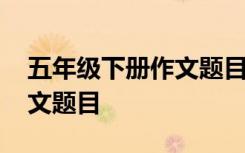 五年级下册作文题目有哪些 五年级有哪些作文题目