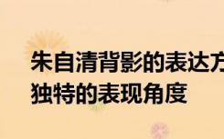 朱自清背影的表达方式 赏析朱自清《背影》独特的表现角度