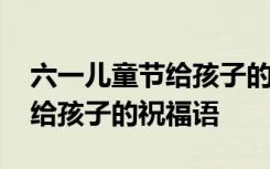 六一儿童节给孩子的祝福语大全 六一儿童节给孩子的祝福语