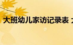 大班幼儿家访记录表 大班幼儿家访内容记录