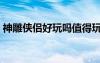 神雕侠侣好玩吗值得玩吗（神雕侠侣好玩吗）