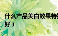 什么产品美白效果特别好（什么产品美白效果好）