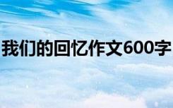 我们的回忆作文600字 我们的回忆作文800字