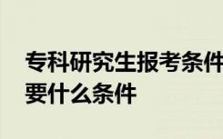 专科研究生报考条件与要求 专科考研究生需要什么条件