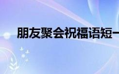 朋友聚会祝福语短一点 朋友聚会祝福语