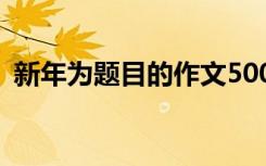 新年为题目的作文500字 新年为题目的作文