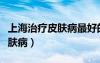 上海治疗皮肤病最好的医生（上海专业治疗皮肤病）
