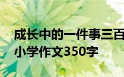 成长中的一件事三百字作文 成长中的一件事小学作文350字