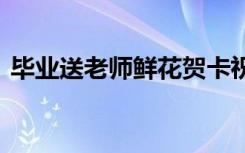 毕业送老师鲜花贺卡祝福语 鲜花贺卡祝福语