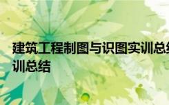 建筑工程制图与识图实训总结500字 建筑工程制图与识图实训总结