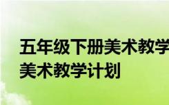 五年级下册美术教学计划部编版 五年级下册美术教学计划