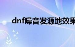 dnf噪音发源地效果（dnf噪音发源地）