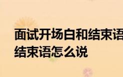 面试开场白和结束语怎么说呢 面试开场白和结束语怎么说