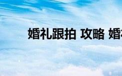 婚礼跟拍 攻略 婚礼跟拍的全程攻略