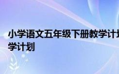 小学语文五年级下册教学计划部编版 小学语文五年级下册教学计划
