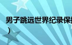 男子跳远世界纪录保持者（男子跳远世界纪录）