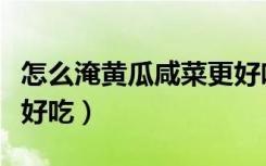 怎么淹黄瓜咸菜更好吃呢（怎么淹黄瓜咸菜更好吃）
