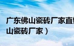 广东佛山瓷砖厂家直销联系方式电话（广东佛山瓷砖厂家）