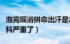 泡完瑶浴拼命出汗是怎么回事（泡完瑶浴后妇科严重了）