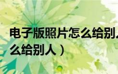 电子版照片怎么给别人发过去（电子版照片怎么给别人）