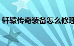 轩辕传奇装备怎么修理（轩辕传奇装备品质）