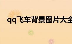 qq飞车背景图片大全（qq飞车背景图片）
