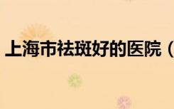 上海市祛斑好的医院（上海最好的祛斑医院）
