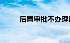 后置审批不办理后果（后置审批）