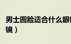 男士圆脸适合什么眼镜框（男士圆脸适合的眼镜）