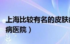 上海比较有名的皮肤病医院（上海著名的皮肤病医院）