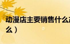 动漫店主要销售什么产品（动漫店主要经营什么）